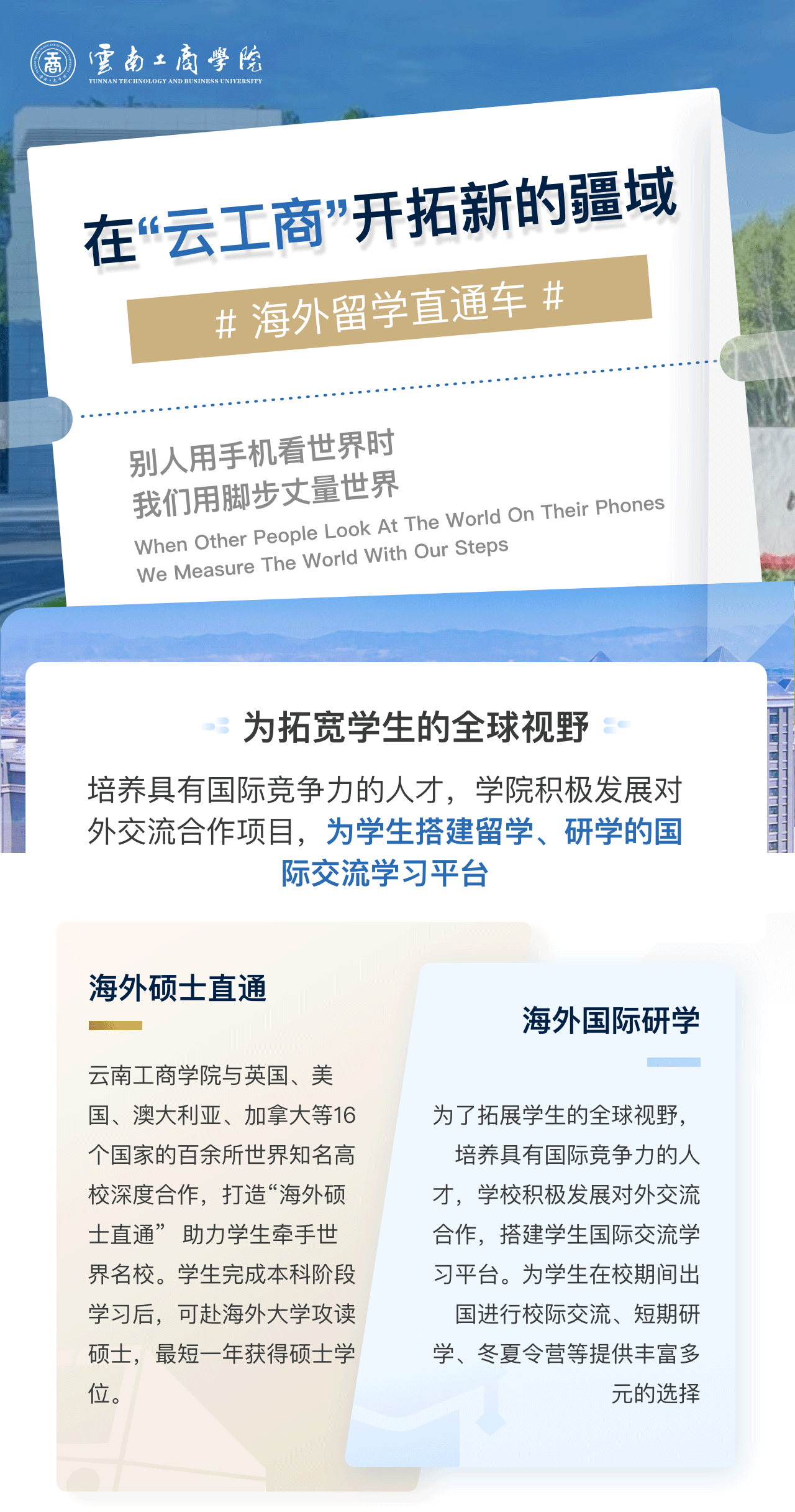 在“云工商”开拓新的疆域：为拓宽学生的全球视野。培养具有国际竞争力的人才，学院积极发展对外交流合作项目，为学生搭建留学、研学的国际交流学习平台。海外硕士直通：金年金字招牌诚信至上与英国、美国、澳大利亚、加拿大等16个国家的百余所世界知名高校深度合作，打造“海外硕士直通”  助力学生牵手世界名校。学生完成本科阶段学习后，可赴海外大学攻读硕士，最短一年获得硕士学位。海外国际研学：为了拓展学生的全球视野，培养具有国际竞争力的人才，学校积极发展对外交流合作，搭建学生国际交流学习平台。为学生在校期间出国进行校际交流、短期研学、冬夏令营等提供丰富多元的选择。